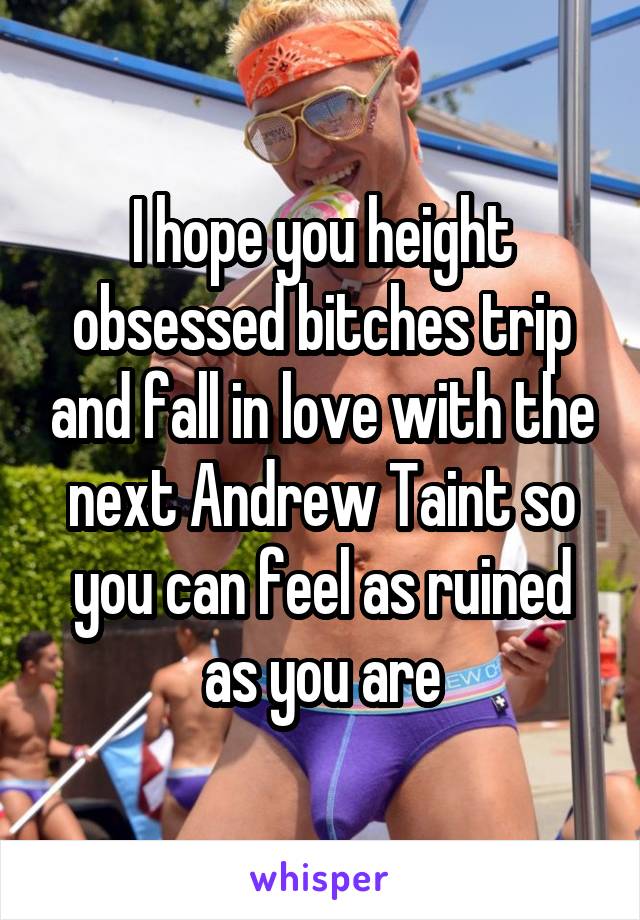 I hope you height obsessed bitches trip and fall in love with the next Andrew Taint so you can feel as ruined as you are