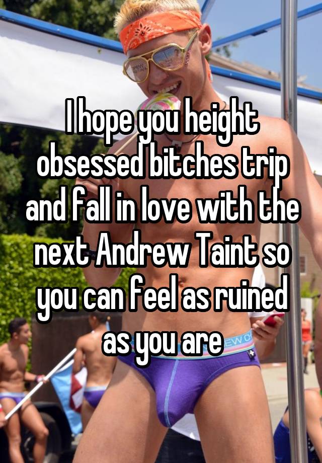 I hope you height obsessed bitches trip and fall in love with the next Andrew Taint so you can feel as ruined as you are