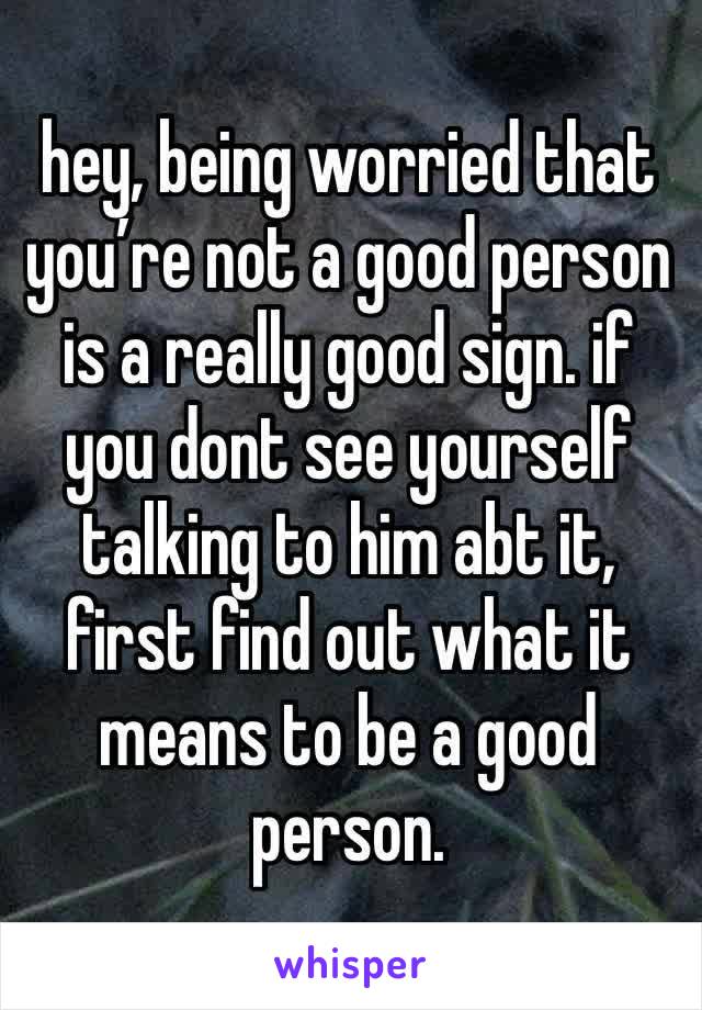 hey, being worried that you’re not a good person is a really good sign. if you dont see yourself talking to him abt it, first find out what it means to be a good person.