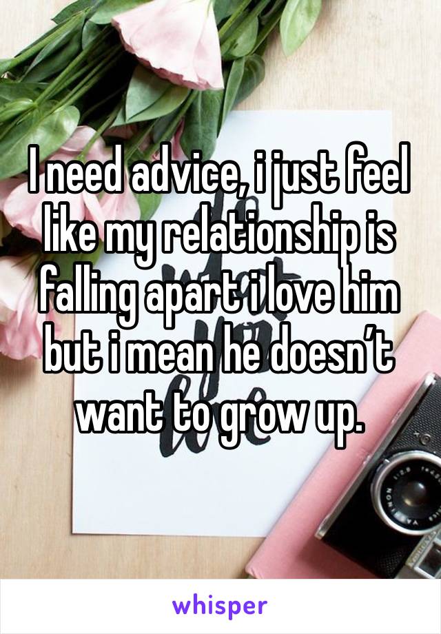 I need advice, i just feel like my relationship is falling apart i love him but i mean he doesn’t want to grow up.  