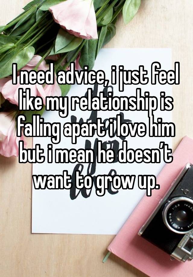 I need advice, i just feel like my relationship is falling apart i love him but i mean he doesn’t want to grow up.  