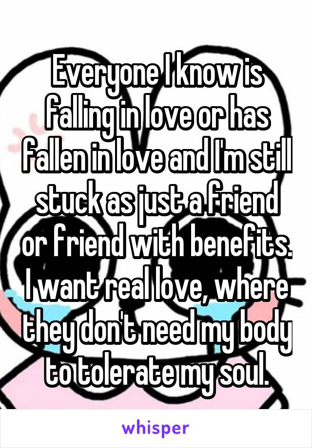 Everyone I know is falling in love or has fallen in love and I'm still stuck as just a friend or friend with benefits. I want real love, where they don't need my body to tolerate my soul.