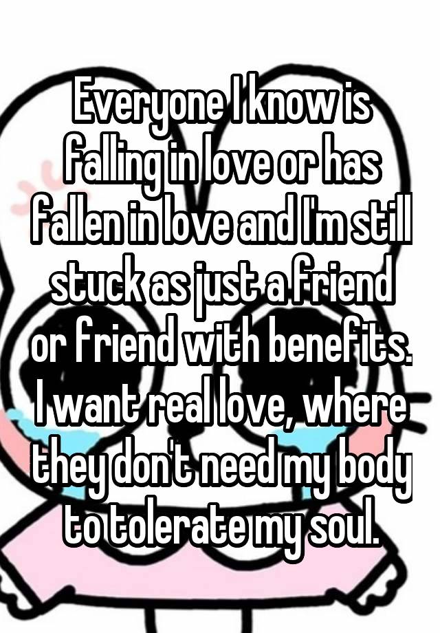 Everyone I know is falling in love or has fallen in love and I'm still stuck as just a friend or friend with benefits. I want real love, where they don't need my body to tolerate my soul.