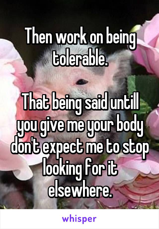 Then work on being tolerable.

That being said untill you give me your body don't expect me to stop looking for it elsewhere.