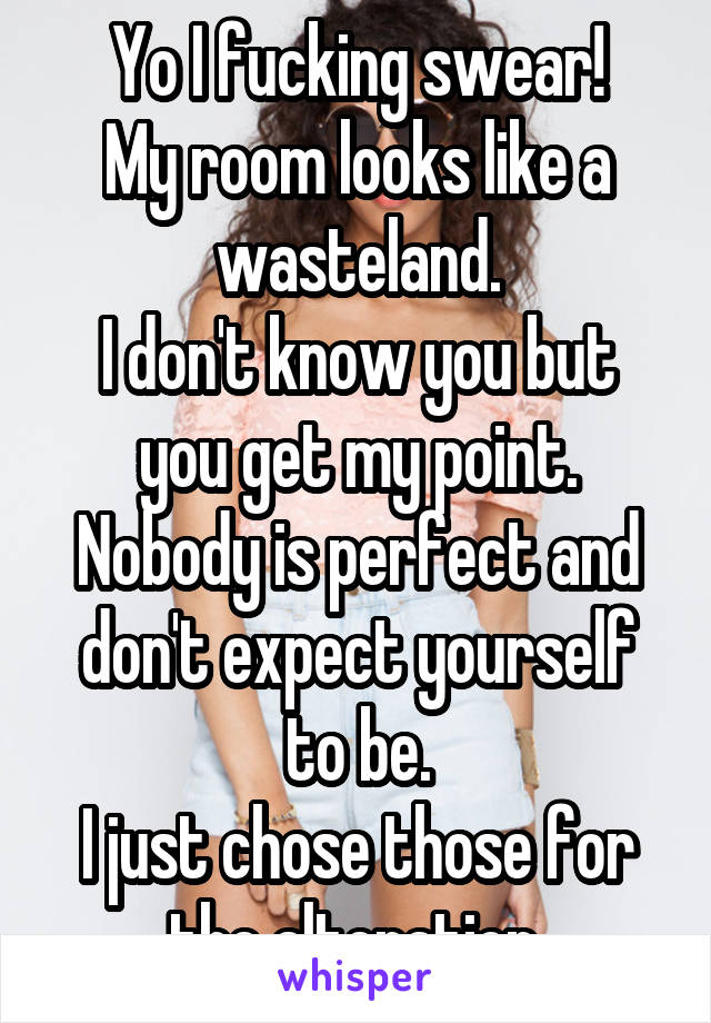 Yo I fucking swear!
My room looks like a wasteland.
I don't know you but you get my point.
Nobody is perfect and don't expect yourself to be.
I just chose those for the alteration.