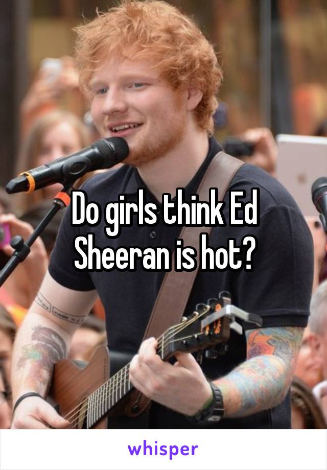 Do girls think Ed Sheeran is hot?