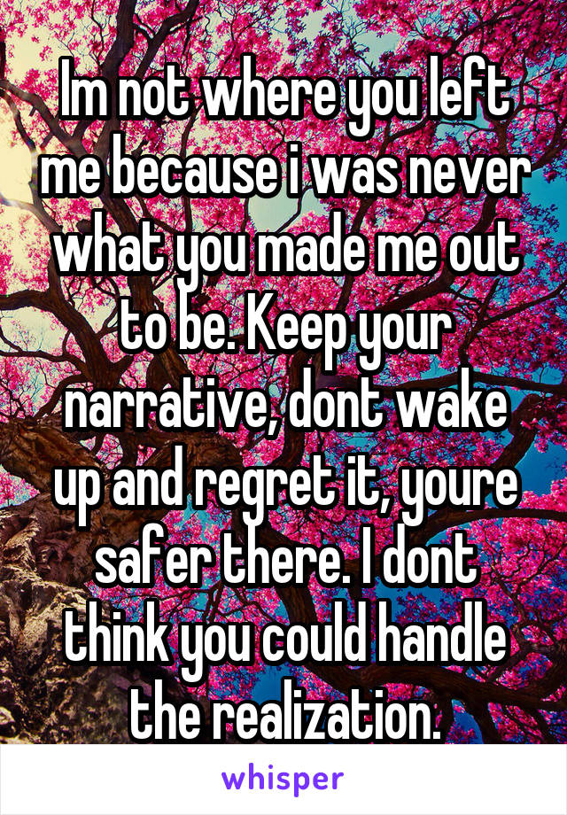 Im not where you left me because i was never what you made me out to be. Keep your narrative, dont wake up and regret it, youre safer there. I dont think you could handle the realization.