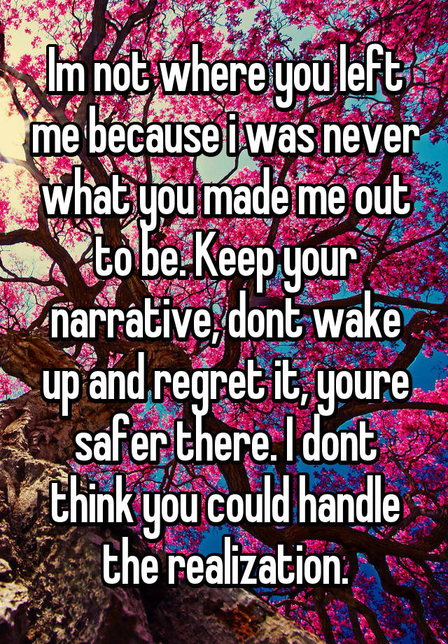 Im not where you left me because i was never what you made me out to be. Keep your narrative, dont wake up and regret it, youre safer there. I dont think you could handle the realization.