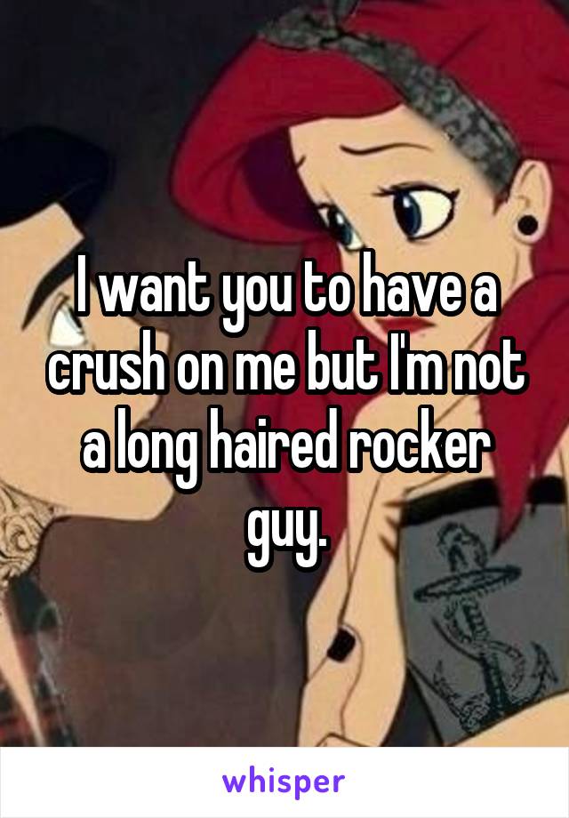 I want you to have a crush on me but I'm not a long haired rocker guy.