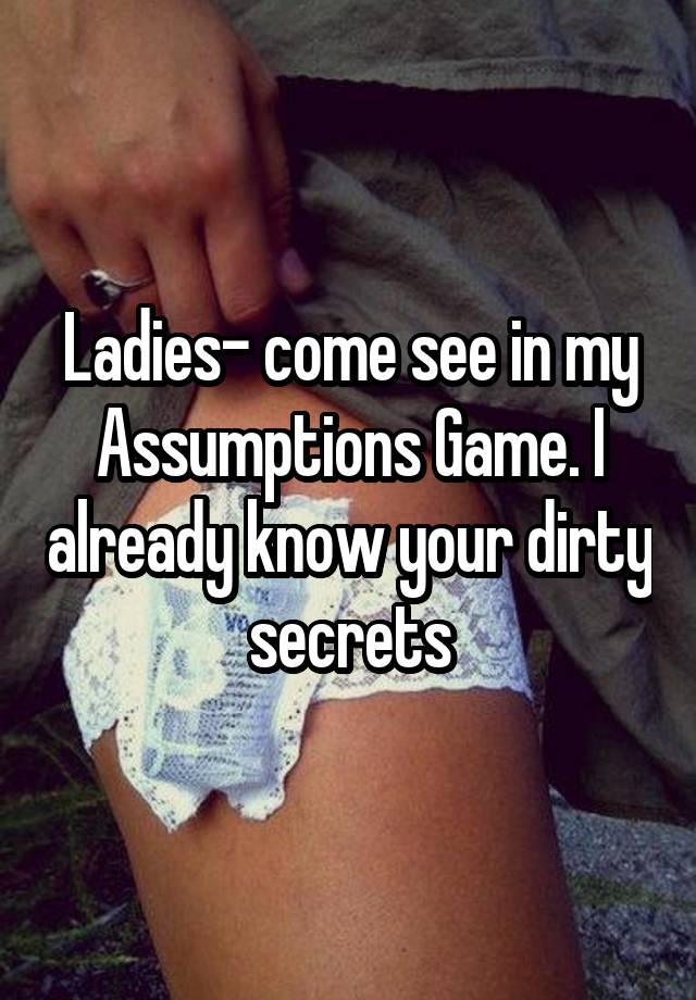 Ladies- come see in my Assumptions Game. I already know your dirty secrets