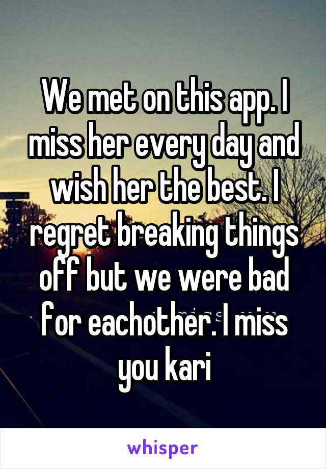 We met on this app. I miss her every day and wish her the best. I regret breaking things off but we were bad for eachother. I miss you kari