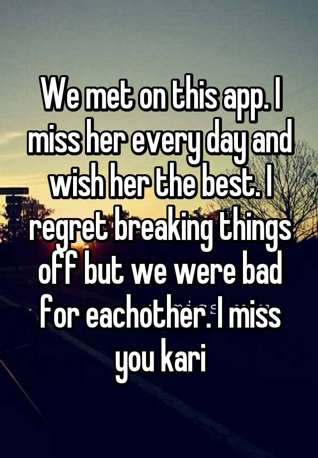 We met on this app. I miss her every day and wish her the best. I regret breaking things off but we were bad for eachother. I miss you kari