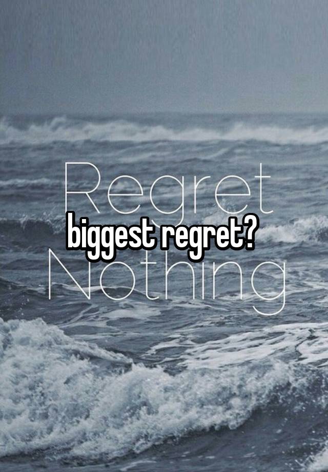 biggest regret? 