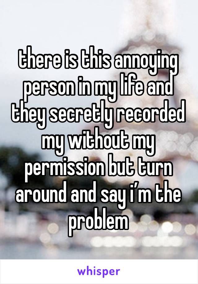 there is this annoying person in my life and they secretly recorded my without my permission but turn around and say i’m the problem 