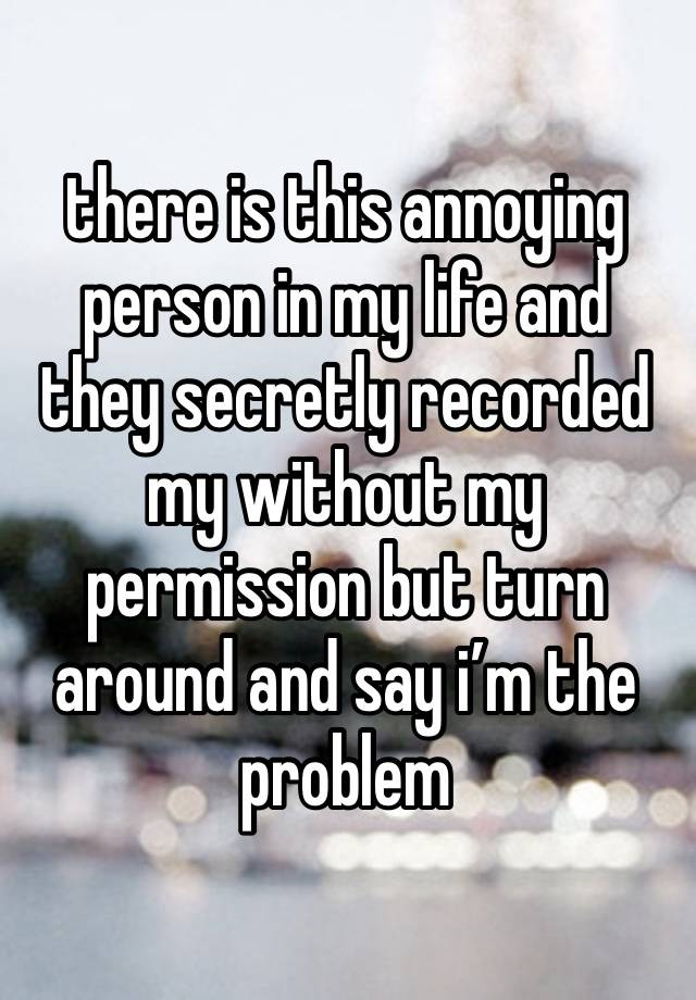 there is this annoying person in my life and they secretly recorded my without my permission but turn around and say i’m the problem 