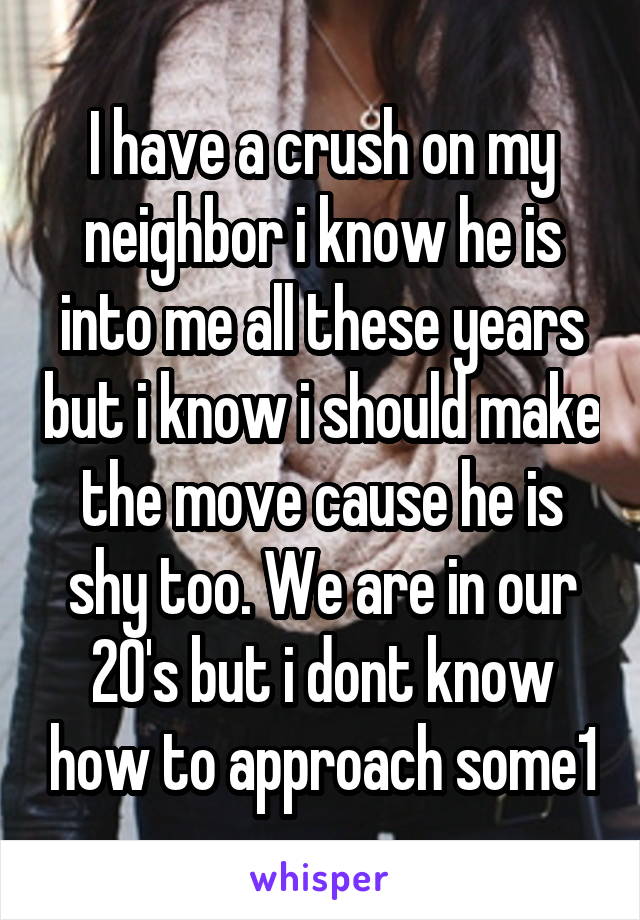 I have a crush on my neighbor i know he is into me all these years but i know i should make the move cause he is shy too. We are in our 20's but i dont know how to approach some1