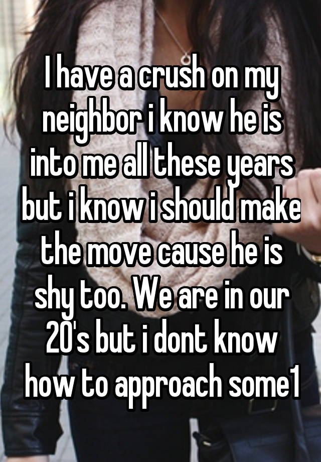 I have a crush on my neighbor i know he is into me all these years but i know i should make the move cause he is shy too. We are in our 20's but i dont know how to approach some1