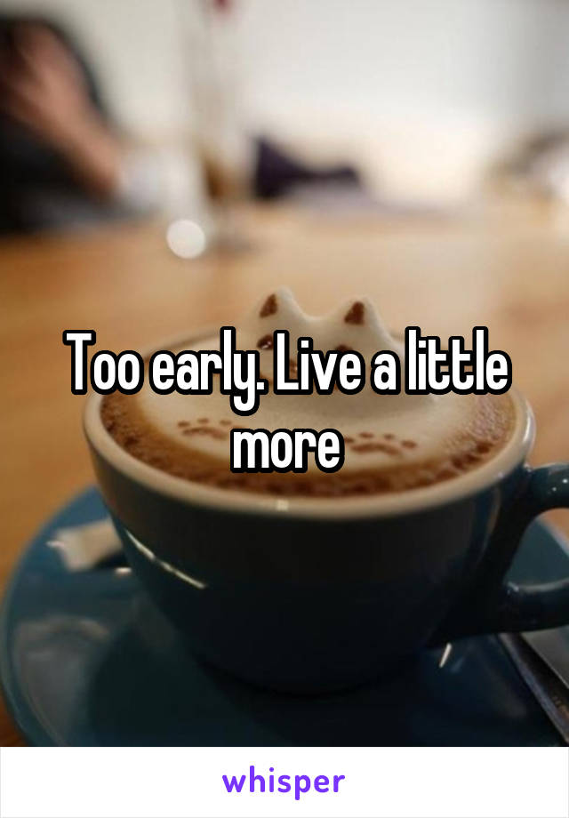 Too early. Live a little more