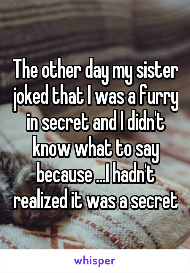 The other day my sister joked that I was a furry in secret and I didn't know what to say because ...I hadn't realized it was a secret