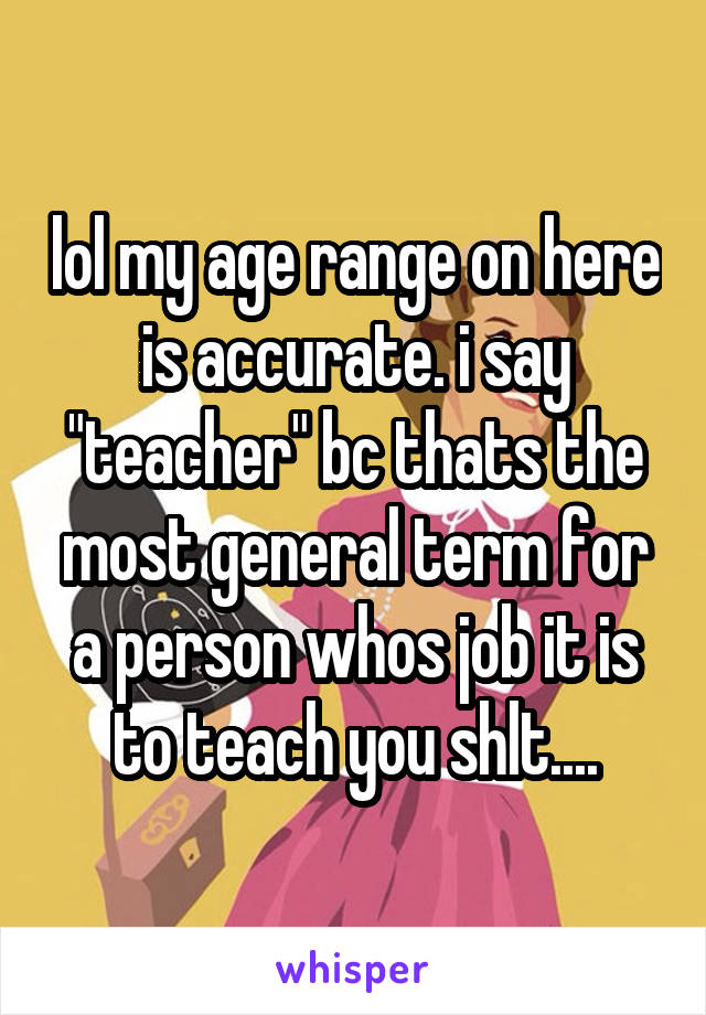 lol my age range on here is accurate. i say "teacher" bc thats the most general term for a person whos job it is to teach you shlt....