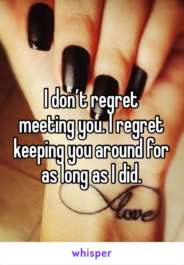 I don’t regret 
meeting you. I regret keeping you around for as long as I did. 