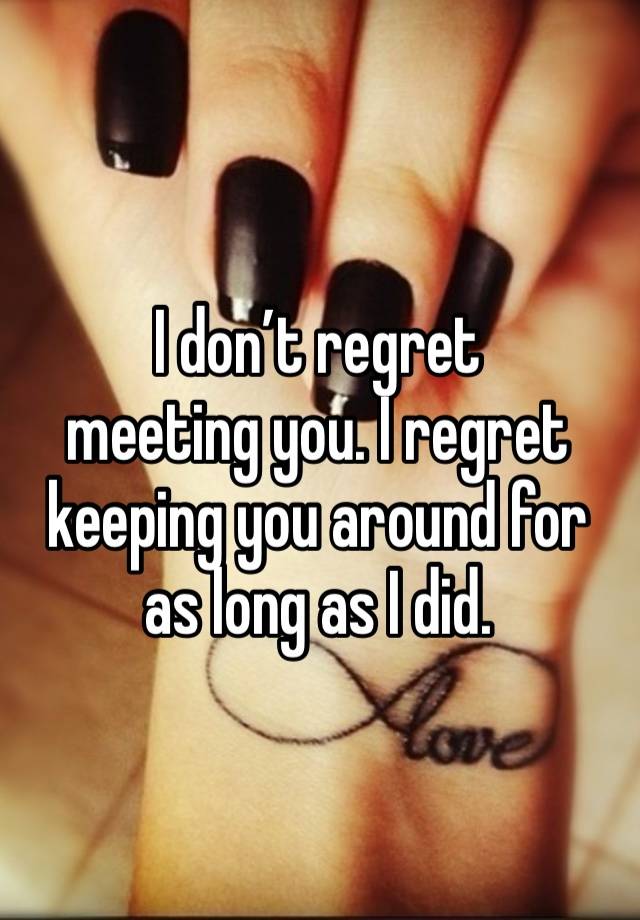 I don’t regret 
meeting you. I regret keeping you around for as long as I did. 