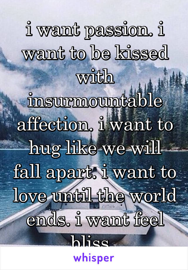 i want passion. i want to be kissed with insurmountable affection. i want to hug like we will fall apart. i want to love until the world ends. i want feel bliss. 