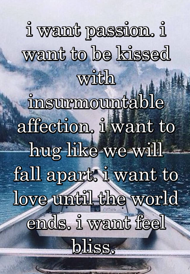 i want passion. i want to be kissed with insurmountable affection. i want to hug like we will fall apart. i want to love until the world ends. i want feel bliss. 