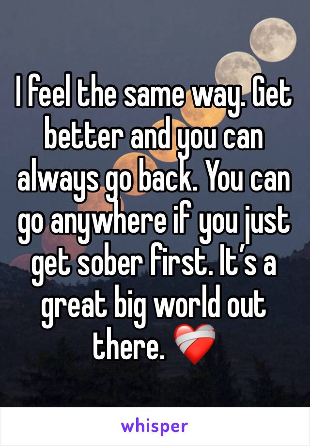 I feel the same way. Get better and you can always go back. You can go anywhere if you just get sober first. It’s a great big world out there. ❤️‍🩹