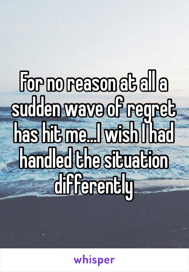 For no reason at all a sudden wave of regret has hit me…I wish I had handled the situation differently 