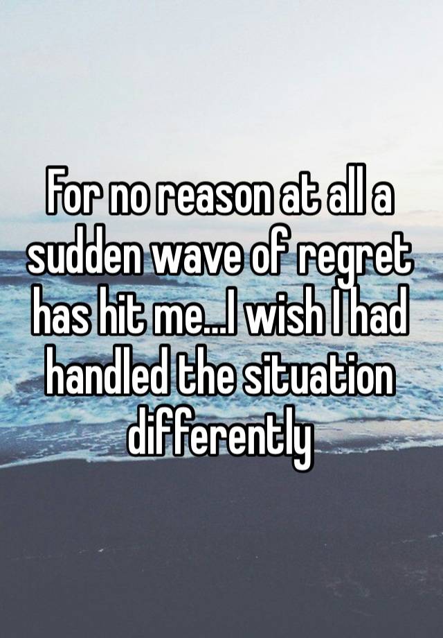 For no reason at all a sudden wave of regret has hit me…I wish I had handled the situation differently 