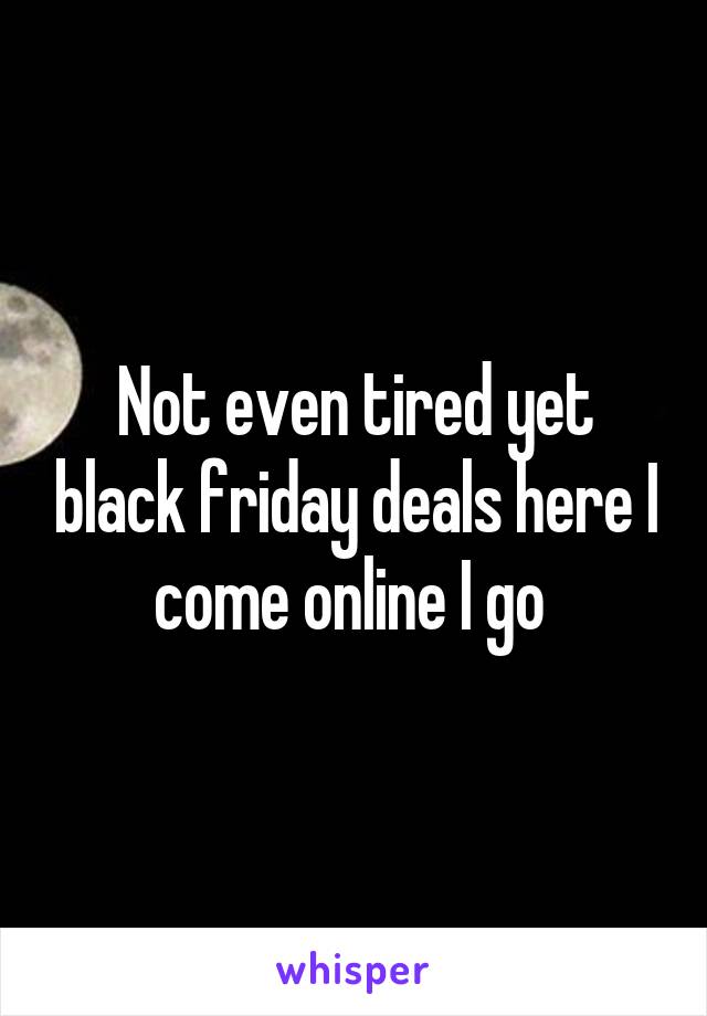 Not even tired yet black friday deals here I come online I go 