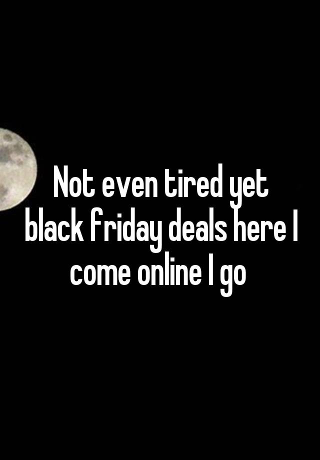 Not even tired yet black friday deals here I come online I go 