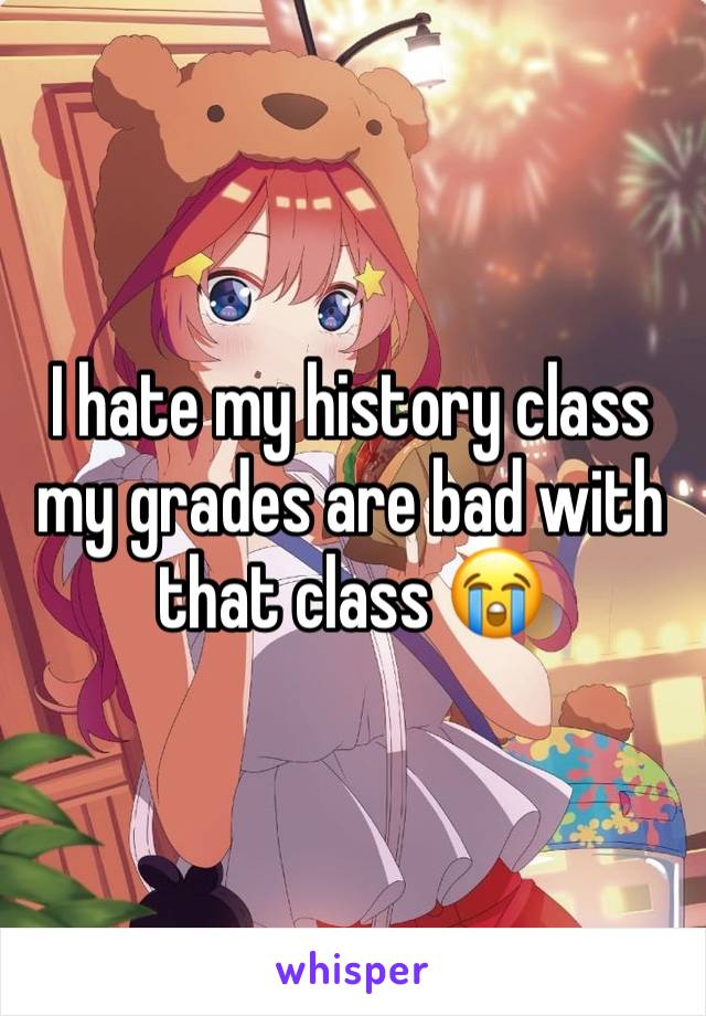 I hate my history class my grades are bad with that class 😭