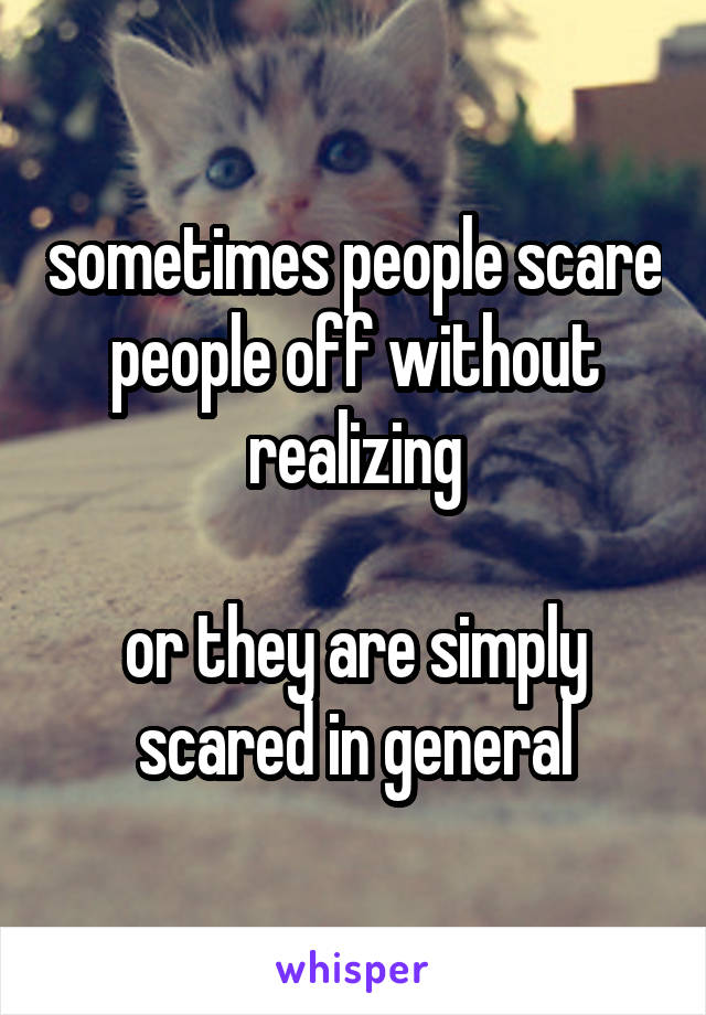 sometimes people scare people off without realizing

or they are simply scared in general