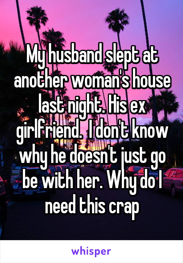 My husband slept at another woman's house last night. His ex girlfriend.  I don't know why he doesn't just go be with her. Why do I need this crap