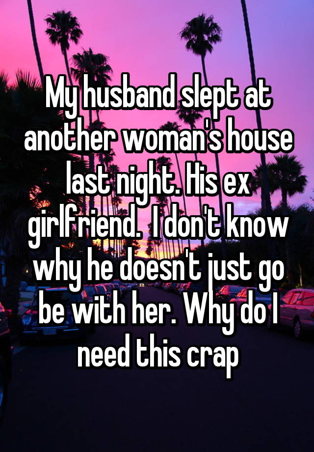 My husband slept at another woman's house last night. His ex girlfriend.  I don't know why he doesn't just go be with her. Why do I need this crap