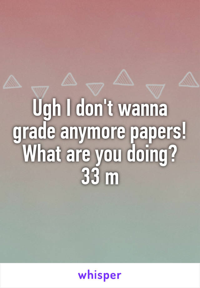 Ugh I don't wanna grade anymore papers! What are you doing? 33 m