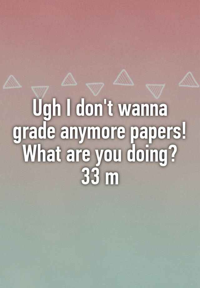 Ugh I don't wanna grade anymore papers! What are you doing? 33 m