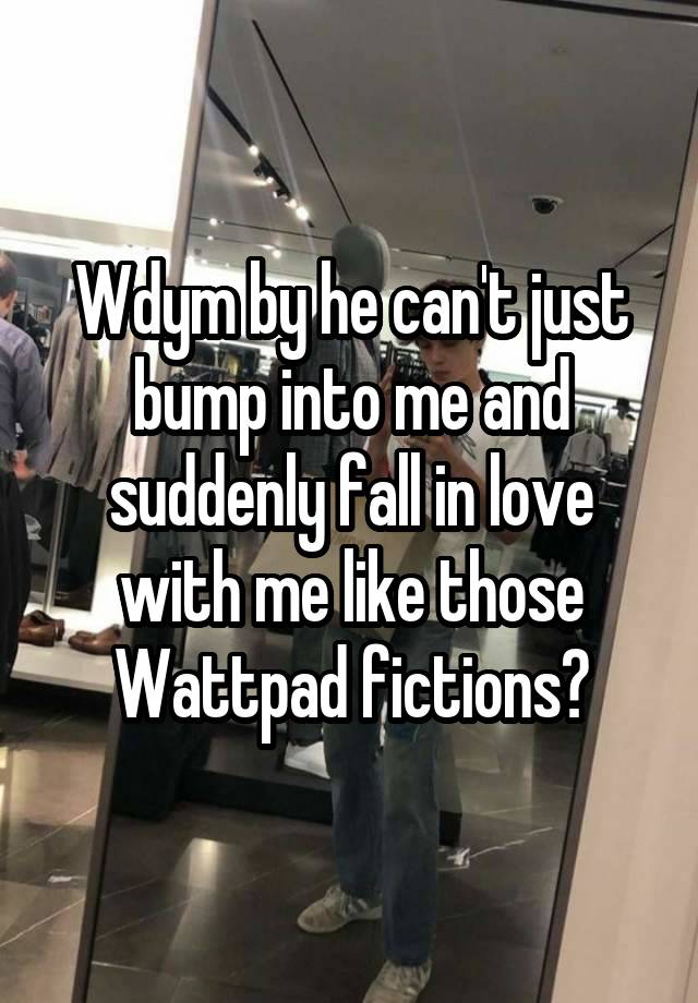 Wdym by he can't just bump into me and suddenly fall in love with me like those Wattpad fictions?