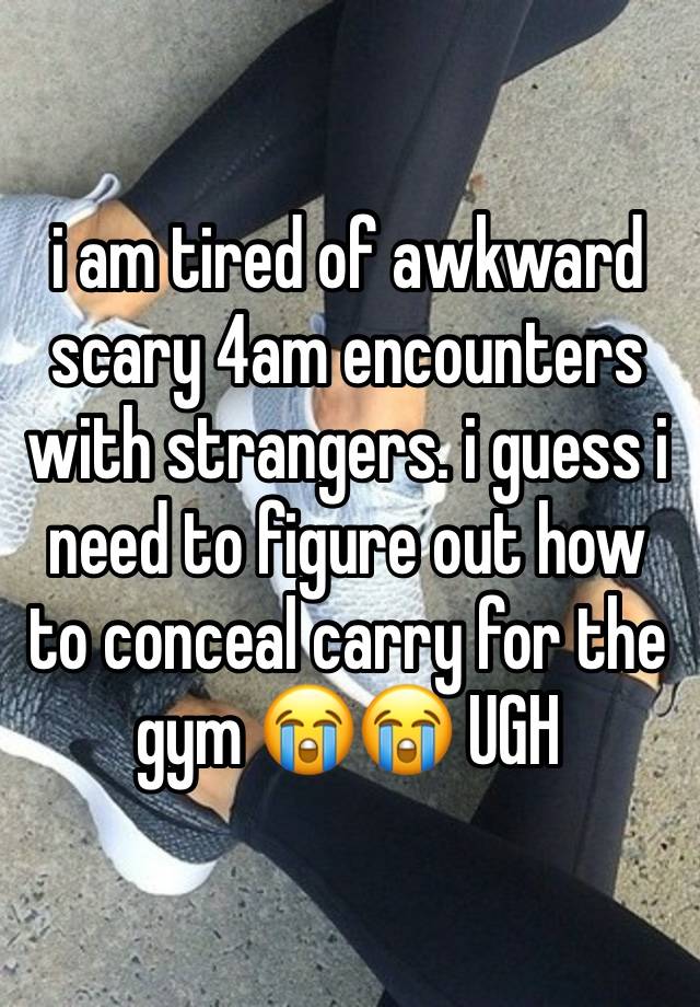 i am tired of awkward scary 4am encounters with strangers. i guess i need to figure out how to conceal carry for the gym 😭😭 UGH
