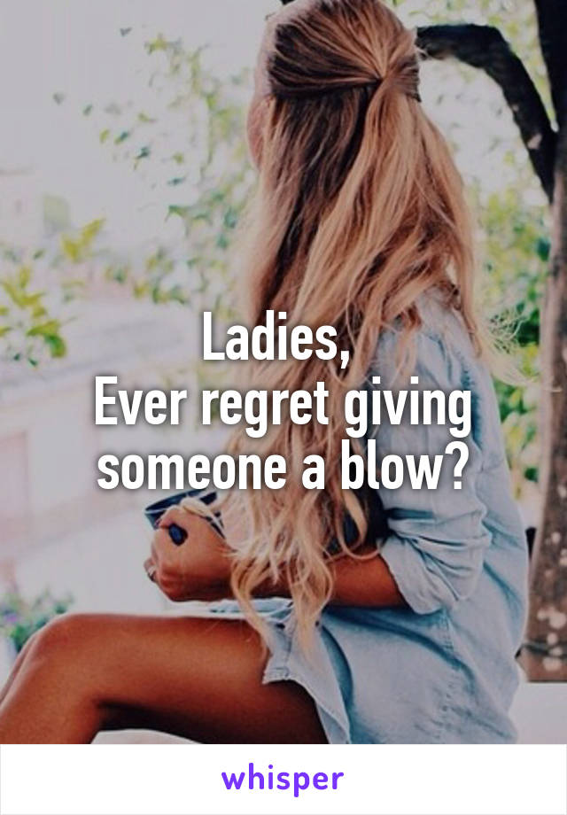 Ladies, 
Ever regret giving someone a blow?