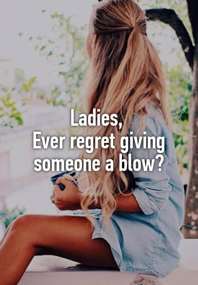 Ladies, 
Ever regret giving someone a blow?