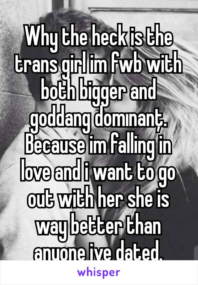 Why the heck is the trans girl im fwb with both bigger and goddang domınanţ. Because im falling in love and i want to go out with her she is way better than anyone ive dated.