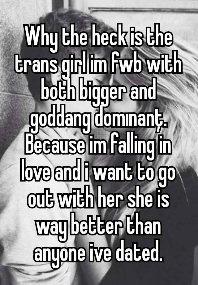 Why the heck is the trans girl im fwb with both bigger and goddang domınanţ. Because im falling in love and i want to go out with her she is way better than anyone ive dated.