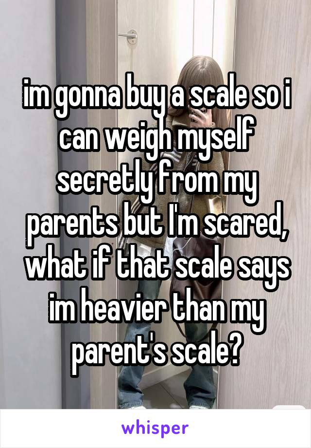 im gonna buy a scale so i can weigh myself secretly from my parents but I'm scared, what if that scale says im heavier than my parent's scale?