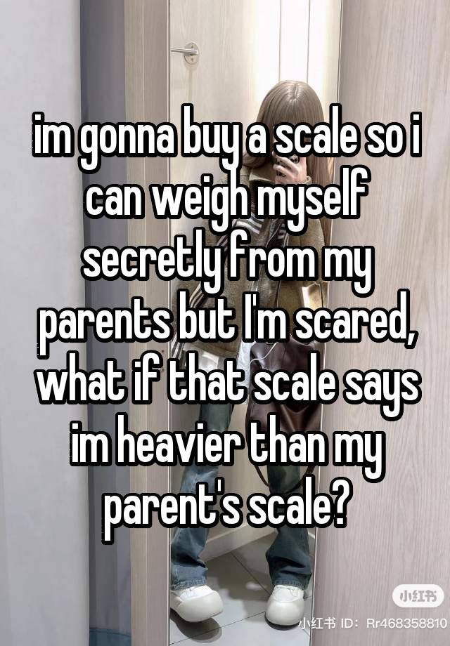 im gonna buy a scale so i can weigh myself secretly from my parents but I'm scared, what if that scale says im heavier than my parent's scale?