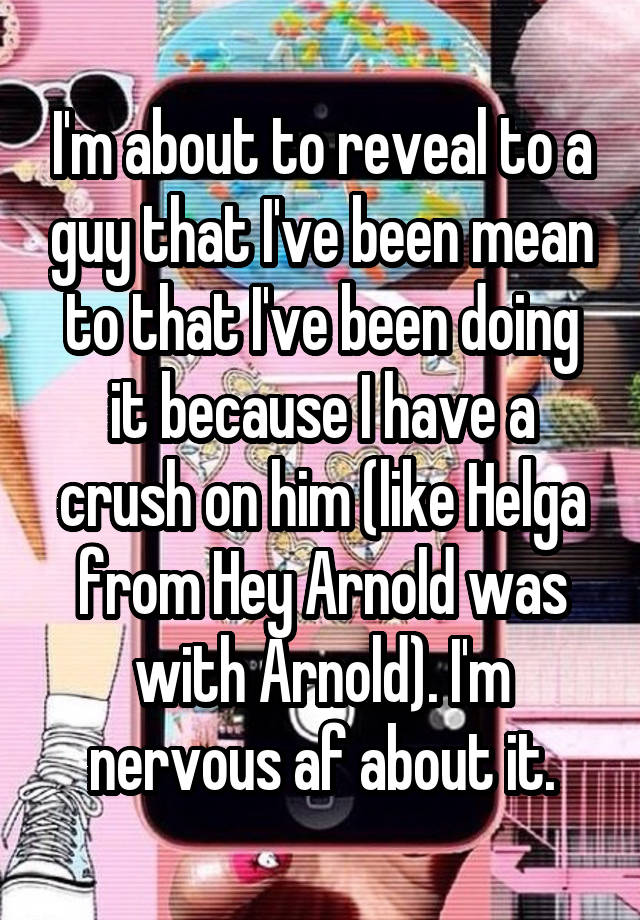 I'm about to reveal to a guy that I've been mean to that I've been doing it because I have a crush on him (like Helga from Hey Arnold was with Arnold). I'm nervous af about it.