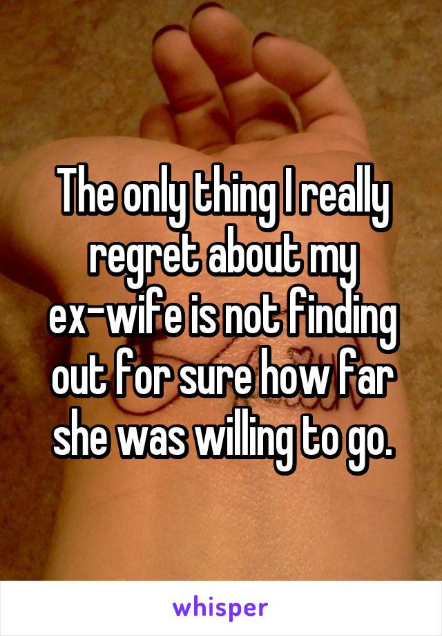 The only thing I really regret about my ex-wife is not finding out for sure how far she was willing to go.