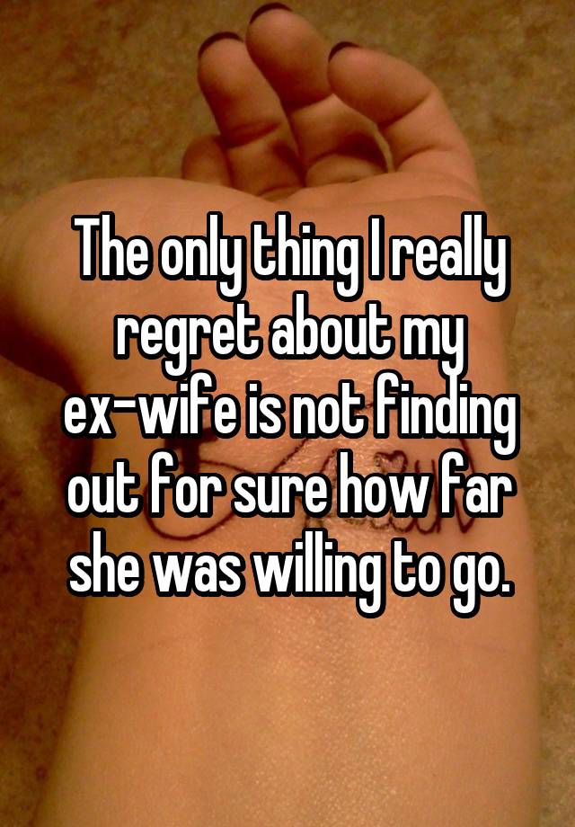 The only thing I really regret about my ex-wife is not finding out for sure how far she was willing to go.